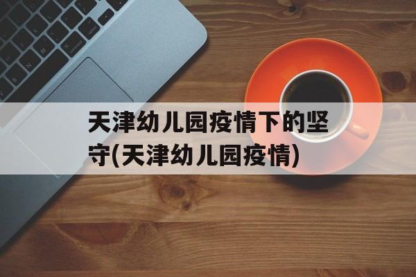 天津幼儿园疫情下的坚守(天津幼儿园疫情)